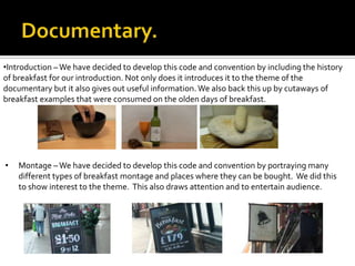 •Introduction –We have decided to develop this code and convention by including the history
of breakfast for our introduction. Not only does it introduces it to the theme of the
documentary but it also gives out useful information.We also back this up by cutaways of
breakfast examples that were consumed on the olden days of breakfast.
• Montage –We have decided to develop this code and convention by portraying many
different types of breakfast montage and places where they can be bought. We did this
to show interest to the theme. This also draws attention and to entertain audience.
 