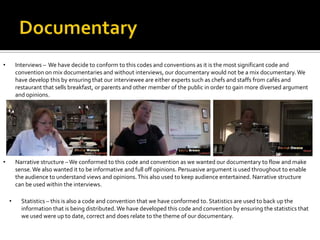 • Interviews – We have decide to conform to this codes and conventions as it is the most significant code and
convention on mix documentaries and without interviews, our documentary would not be a mix documentary.We
have develop this by ensuring that our interviewee are either experts such as chefs and staffs from cafés and
restaurant that sells breakfast, or parents and other member of the public in order to gain more diversed argument
and opinions.
• Narrative structure –We conformed to this code and convention as we wanted our documentary to flow and make
sense.We also wanted it to be informative and full off opinions. Persuasive argument is used throughout to enable
the audience to understand views and opinions.This also used to keep audience entertained. Narrative structure
can be used within the interviews.
• Statistics – this is also a code and convention that we have conformed to. Statistics are used to back up the
information that is being distributed.We have developed this code and convention by ensuring the statistics that
we used were up to date, correct and does relate to the theme of our documentary.
 