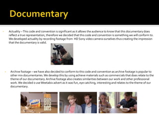 • Actuality –This code and convention is significant as it allows the audience to know that this documentary does
reflect a true representation, therefore we decided that this code and convention is something we will conform to.
We developed actuality by recording footage from HD Sony video camera ourselves thus creating the impression
that the documentary is valid.
• Archive footage – we have also decided to conform to this code and convention as archive footage is popular to
other mix documentaries.We develop this by using achieve materials such as commercials that does relate to the
theme of our documentary. Archive footage also creates similarities between our work and other professional
work. We decided o useWeetabix advert as it was fun, eye catching, interesting and relates to the theme of our
documentary.
 