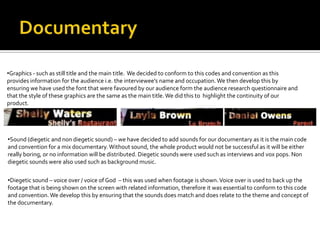 •Graphics - such as still title and the main title. We decided to conform to this codes and convention as this
provides information for the audience i.e. the interviewee’s name and occupation.We then develop this by
ensuring we have used the font that were favoured by our audience form the audience research questionnaire and
that the style of these graphics are the same as the main title.We did this to highlight the continuity of our
product.
•Sound (diegetic and non diegetic sound) – we have decided to add sounds for our documentary as it is the main code
and convention for a mix documentary. Without sound, the whole product would not be successful as it will be either
really boring, or no information will be distributed. Diegetic sounds were used such as interviews and vox pops. Non
diegetic sounds were also used such as background music.
•Diegetic sound – voice over / voice of God – this was used when footage is shown.Voice over is used to back up the
footage that is being shown on the screen with related information, therefore it was essential to conform to this code
and convention.We develop this by ensuring that the sounds does match and does relate to the theme and concept of
the documentary.
 