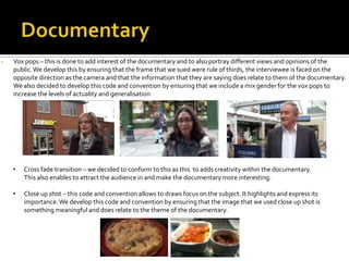 • Vox pops – this is done to add interest of the documentary and to also portray different views and opinions of the
public.We develop this by ensuring that the frame that we sued were rule of thirds, the interviewee is faced on the
opposite direction as the camera and that the information that they are saying does relate to them of the documentary.
We also decided to develop this code and convention by ensuring that we include a mix gender for the vox pops to
increase the levels of actuality and generalisation
• Cross fade transition – we decided to conform to this as this to adds creativity within the documentary.
This also enables to attract the audience in and make the documentary more interesting.
• Close up shot – this code and convention allows to draws focus on the subject. It highlights and express its
importance.We develop this code and convention by ensuring that the image that we used close up shot is
something meaningful and does relate to the theme of the documentary.
 