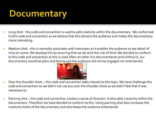  Long shot- this code and convention is used to add creativity within the documentary. We conformed
to this code and convention as we believe that this attracts the audience and makes the documentary
more interesting.
 Medium shot – this is normally associates with interviews as it enables the audience to see detail of
mise on scene. We develop this by ensuring that we do stick the rule of third. We decided to conform
to this code and convention as this is used often on other mix documentaries and without it, our
documentary would be plain and boring and the audience will not be engaged nor entertained.
 Over the shoulder shots – this code and convention adds interest to the topic. We have challenge this
code and convention as we didn't not use any over the shoulder shots as we didn’t feel that it was
necessary to.
 Panning shot – this code and convention creates a sense of direction. It also adds creativity within the
documentary.Therefore we have decided to conform to this. Using panning shot also increases the
creativity levels of the documentary and also keeps the audience entertained.
 