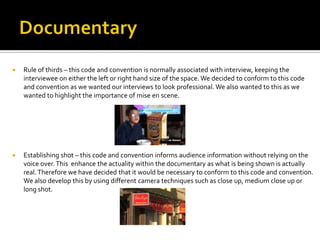  Rule of thirds – this code and convention is normally associated with interview, keeping the
interviewee on either the left or right hand size of the space. We decided to conform to this code
and convention as we wanted our interviews to look professional. We also wanted to this as we
wanted to highlight the importance of mise en scene.
 Establishing shot – this code and convention informs audience information without relying on the
voice over.This enhance the actuality within the documentary as what is being shown is actually
real.Therefore we have decided that it would be necessary to conform to this code and convention.
We also develop this by using different camera techniques such as close up, medium close up or
long shot.
 