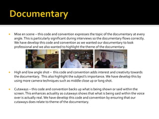  Mise en scene – this code and convention expresses the topic of the documentary at every
angle.This is particularly significant during interviews so the documentary flows correctly.
We have develop this code and convention as we wanted our documentary to look
professional and we also wanted to highlight the theme of the documentary.
 High and low angle shot – this code and convention adds interest and creativity towards
the documentary. This also highlight the subject’s importance. We have develop this by
using more camera techniques such as middle close up or long shot.
 Cutaways – this code and convention backs up what is being shown or said within the
screen.This enhances actuality as cutaways shows that what is being said within the voice
over is actually real. We have develop this code and convention by ensuring that our
cutaways does relate to theme of the documentary.
 