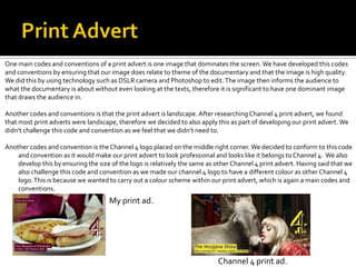 My print ad.
Channel 4 print ad.
One main codes and conventions of a print advert is one image that dominates the screen. We have developed this codes
and conventions by ensuring that our image does relate to theme of the documentary and that the image is high quality.
We did this by using technology such as DSLR camera and Photoshop to edit.The image then informs the audience to
what the documentary is about without even looking at the texts, therefore it is significant to have one dominant image
that draws the audience in.
Another codes and conventions is that the print advert is landscape. After researching Channel 4 print advert, we found
that most print adverts were landscape, therefore we decided to also apply this as part of developing our print advert. We
didn’t challenge this code and convention as we feel that we didn’t need to.
Another codes and convention is theChannel 4 logo placed on the middle right corner. We decided to conform to this code
and convention as it would make our print advert to look professional and looks like it belongs to Channel 4. We also
develop this by ensuring the size of the logo is relatively the same as other Channel 4 print advert. Having said that we
also challenge this code and convention as we made our channel 4 logo to have a different colour as other Channel 4
logo.This is because we wanted to carry out a colour scheme within our print advert, which is again a main codes and
conventions.
 