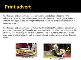 Another code and convention is the information on the bottom left corner – this
indicates audience about the documentary and information about airing date and time.
We have developed this by ensuring that the texts within our print advert does relate to
our documentary.
Another code and convention is the font style.We challenge this code and convention as
we couldn’t download the Channel 4 font, therefore we found a font that is similar to the
Channel 4 font (Verdana). We have also used the same colour for our text on all of the
information that is displayed, this then also develops the colour scheme within this print
advert.
Channel 4 print ad.
Our print advert
 