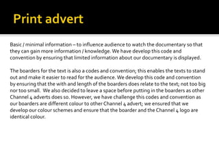 Basic / minimal information – to influence audience to watch the documentary so that
they can gain more information / knowledge. We have develop this code and
convention by ensuring that limited information about our documentary is displayed.
The boarders for the text is also a codes and convention; this enables the texts to stand
out and make it easier to read for the audience. We develop this code and convention
by ensuring that the with and length of the boarders does relate to the text; not too big
nor too small. We also decided to leave a space before putting in the boarders as other
Channel 4 adverts does so. However, we have challenge this codes and convention as
our boarders are different colour to other Channel 4 advert; we ensured that we
develop our colour schemes and ensure that the boarder and the Channel 4 logo are
identical colour.
 