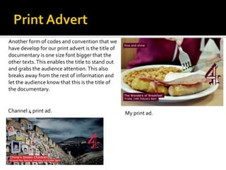 My print ad.Channel 4 print ad.
Another form of codes and convention that we
have develop for our print advert is the title of
documentary is one size font bigger that the
other texts.This enables the title to stand out
and grabs the audience attention.This also
breaks away from the rest of information and
let the audience know that this is the title of
the documentary.
 