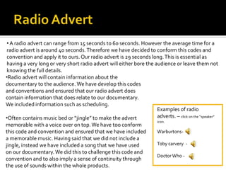 •A radio advert can range from 15 seconds to 60 seconds. However the average time for a
radio advert is around 40 seconds.Therefore we have decided to conform this codes and
convention and apply it to ours. Our radio advert is 29 seconds long.This is essential as
having a very long or very short radio advert will either bore the audience or leave them not
knowing the full details.
Examples of radio
adverts. – click on the “speaker”
icon.
Warburtons-
Toby carvery -
DoctorWho -
•Radio advert will contain information about the
documentary to the audience. We have develop this codes
and conventions and ensured that our radio advert does
contain information that does relate to our documentary.
We included information such as scheduling.
•Often contains music bed or “jingle” to make the advert
memorable with a voice over on top.We have too conform
this code and convention and ensured that we have included
a memorable music. Having said that we did not include a
jingle, instead we have included a song that we have used
on our documentary. We did this to challenge this code and
convention and to also imply a sense of continuity through
the use of sounds within the whole products.
 
