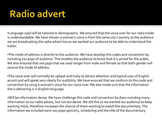 •Language used will be tailored to demographic. We ensured that the voice over for our radio trailer
is understandable. We have chosen a woman’s voice is from the same city / country as the audience
we are broadcasting the radio advert too as we wanted our audience to be able to understand the
trailer.
•The mode of address is directly to the audience. We have develop this codes and convention by
including vox pops of audience. This enables the audience to know that it is aimed for the public.
We also ensured that vox pops that we used ranges from male and female so that both gender will
receive the mode of address.
•The voice over will normally be upbeat and lively to attract attention and typical uses of English
accent and will speak very clearly for audibility. We have ensured that we conform to this code and
convention by using a woman’s voice for our voice over. We also made sure that the information
she is delivering is in English language.
•Will be information dense. We have challenge this code and convention by does including many
information to our radio advert, but not too dense. We did this as we wanted our audience to keep
wanting more, therefore increases the chance of them wanting to watch the documentary.The
information we included were vox pops opinions, scheduling and the title of the documentary.
 