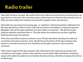 •The voice over often contains a woman’s voice.W have decided to develop this code and
convention and used a woman’s voice.We did this as the theme of the documentary does
present a more feminine touch to it, therefore we thought a woman’s voice would be
necessary.
•Will contain slogan of the documentary.We conformed to this code and convention and
included our own slogan, which is also used for our print advert (Rise and Shine). Including a
slogan will enable the audience to remember the documentary, therefore increases the chance
of watching it.
•Normally contains vox pops.We conformed to this code and convention by including three vpx
pops from our interview. Not only does it give a little preview of what the documentary have to
offer, but also enables the audience to know other people’s views and opinions.
•Normally has uses of persuasive language. i.e. repetition, rhetorical question, alliteration etc.
We have decided to conform to this code and convention and added in a rhetorical question
(Breakfast.One of the stapes of Britain, but what makes it so special? ) .We did this to gain
audience attention and draw them in.This also allows the audience to use their cognitive
thinking and answer the question.
 