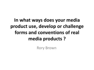 In what ways does your media
product use, develop or challenge
forms and conventions of real
media products ?
Rory Brown
 