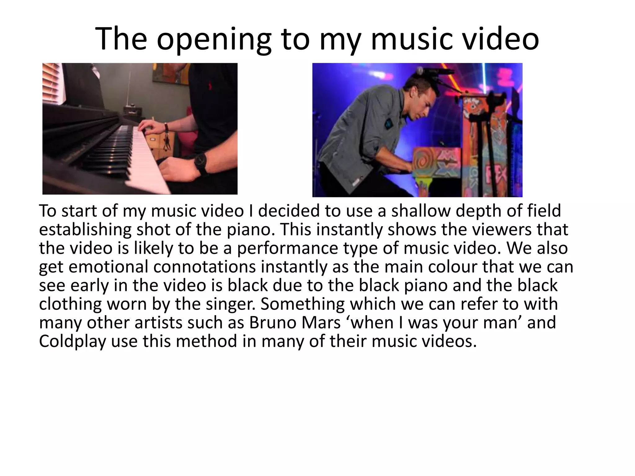The opening to my music video
To start of my music video I decided to use a shallow depth of field
establishing shot of the piano. This instantly shows the viewers that
the video is likely to be a performance type of music video. We also
get emotional connotations instantly as the main colour that we can
see early in the video is black due to the black piano and the black
clothing worn by the singer. Something which we can refer to with
many other artists such as Bruno Mars ‘when I was your man’ and
Coldplay use this method in many of their music videos.
 