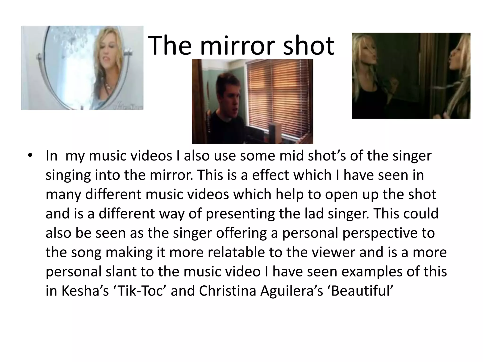 The mirror shot
• In my music videos I also use some mid shot’s of the singer
singing into the mirror. This is a effect which I have seen in
many different music videos which help to open up the shot
and is a different way of presenting the lad singer. This could
also be seen as the singer offering a personal perspective to
the song making it more relatable to the viewer and is a more
personal slant to the music video I have seen examples of this
in Kesha’s ‘Tik-Toc’ and Christina Aguilera’s ‘Beautiful’
 