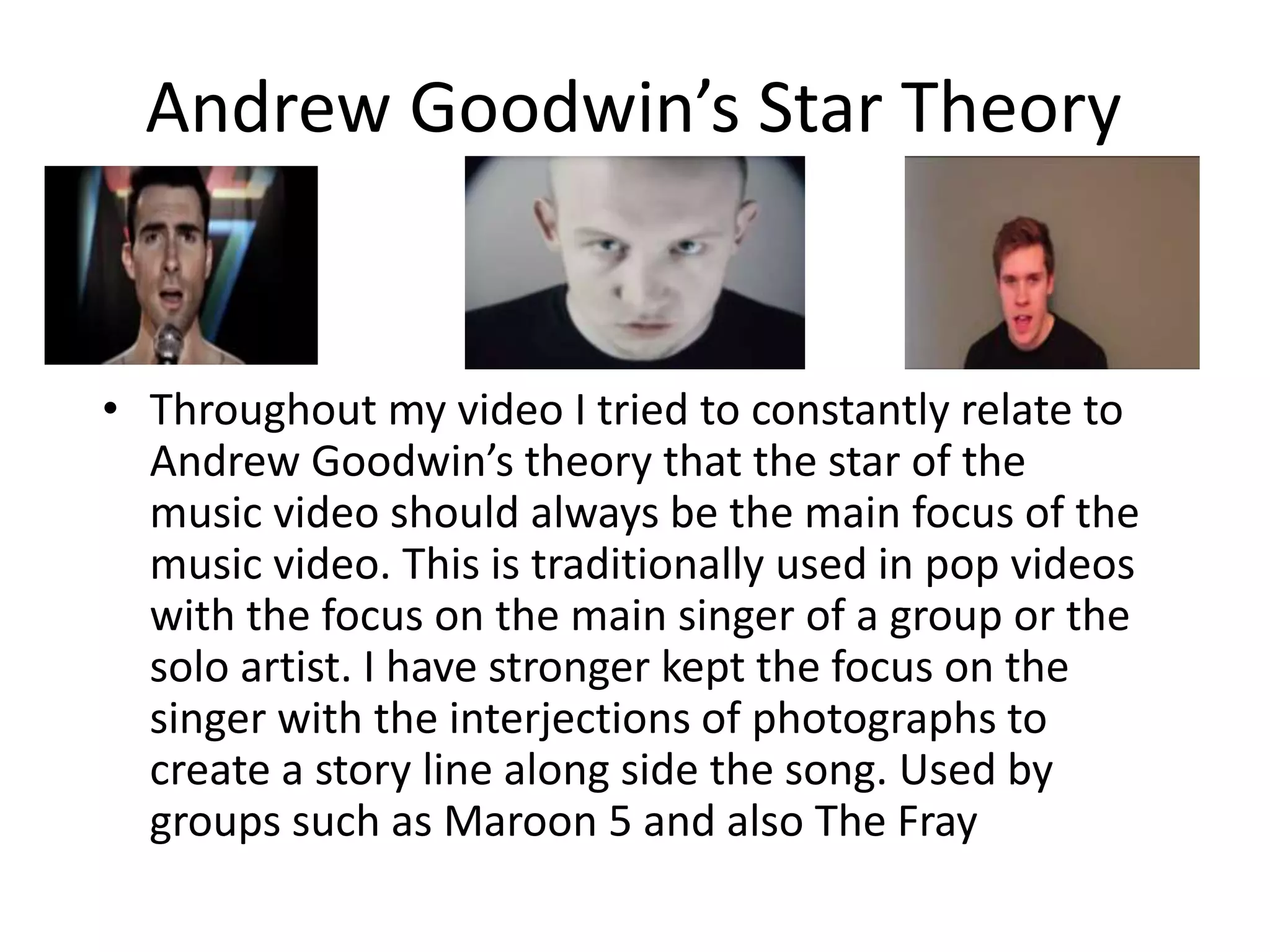 Andrew Goodwin’s Star Theory
• Throughout my video I tried to constantly relate to
Andrew Goodwin’s theory that the star of the
music video should always be the main focus of the
music video. This is traditionally used in pop videos
with the focus on the main singer of a group or the
solo artist. I have stronger kept the focus on the
singer with the interjections of photographs to
create a story line along side the song. Used by
groups such as Maroon 5 and also The Fray
 
