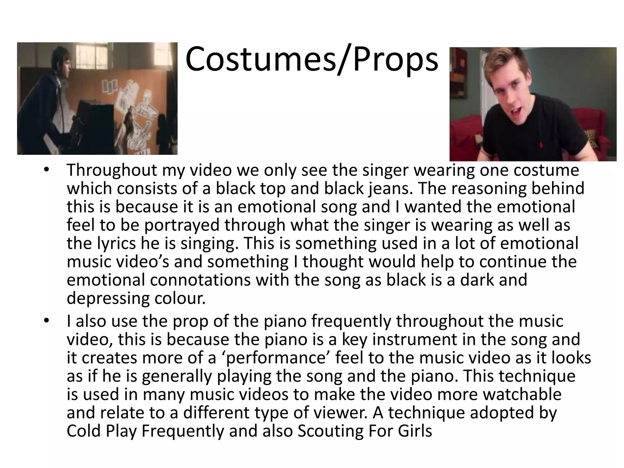 Costumes/Props
• Throughout my video we only see the singer wearing one costume
which consists of a black top and black jeans. The reasoning behind
this is because it is an emotional song and I wanted the emotional
feel to be portrayed through what the singer is wearing as well as
the lyrics he is singing. This is something used in a lot of emotional
music video’s and something I thought would help to continue the
emotional connotations with the song as black is a dark and
depressing colour.
• I also use the prop of the piano frequently throughout the music
video, this is because the piano is a key instrument in the song and
it creates more of a ‘performance’ feel to the music video as it looks
as if he is generally playing the song and the piano. This technique
is used in many music videos to make the video more watchable
and relate to a different type of viewer. A technique adopted by
Cold Play Frequently and also Scouting For Girls
 