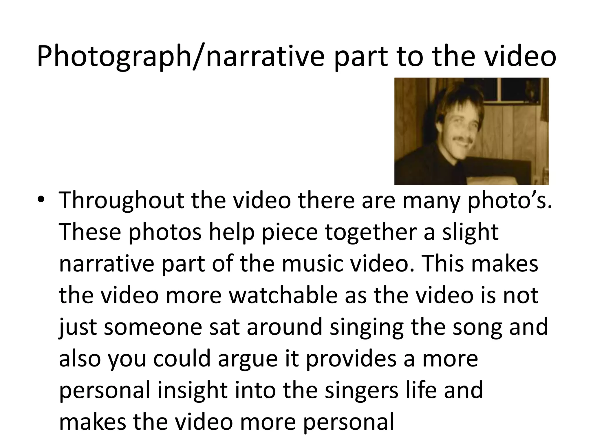 Photograph/narrative part to the video
• Throughout the video there are many photo’s.
These photos help piece together a slight
narrative part of the music video. This makes
the video more watchable as the video is not
just someone sat around singing the song and
also you could argue it provides a more
personal insight into the singers life and
makes the video more personal
 