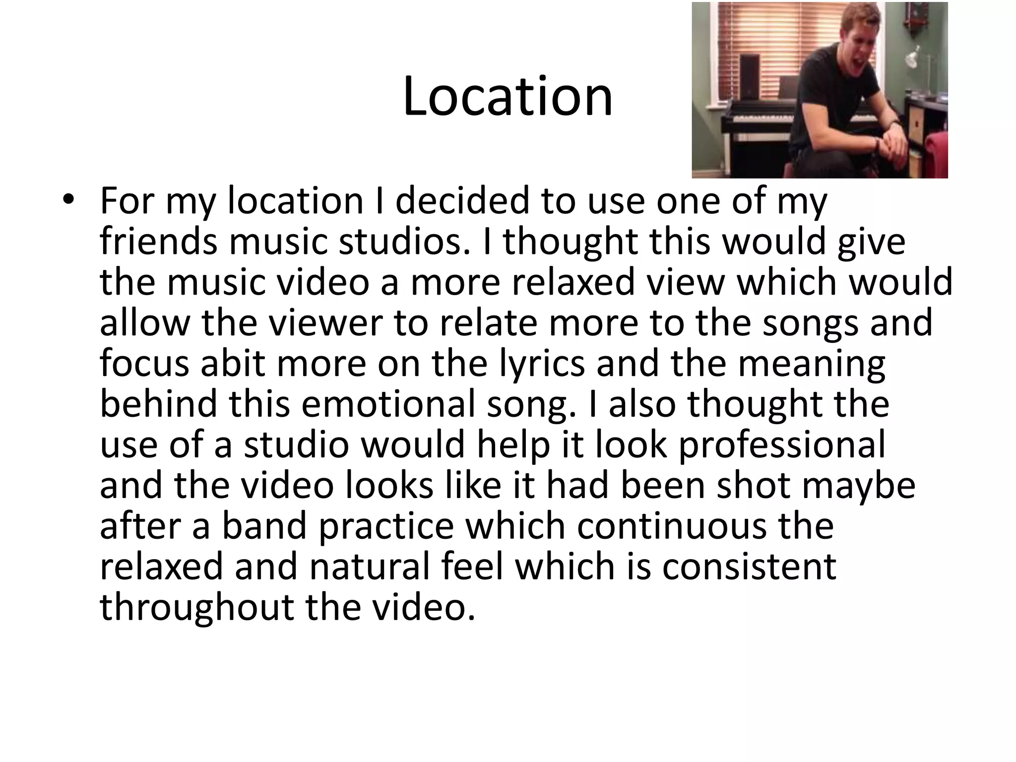 Location
• For my location I decided to use one of my
friends music studios. I thought this would give
the music video a more relaxed view which would
allow the viewer to relate more to the songs and
focus abit more on the lyrics and the meaning
behind this emotional song. I also thought the
use of a studio would help it look professional
and the video looks like it had been shot maybe
after a band practice which continuous the
relaxed and natural feel which is consistent
throughout the video.
 