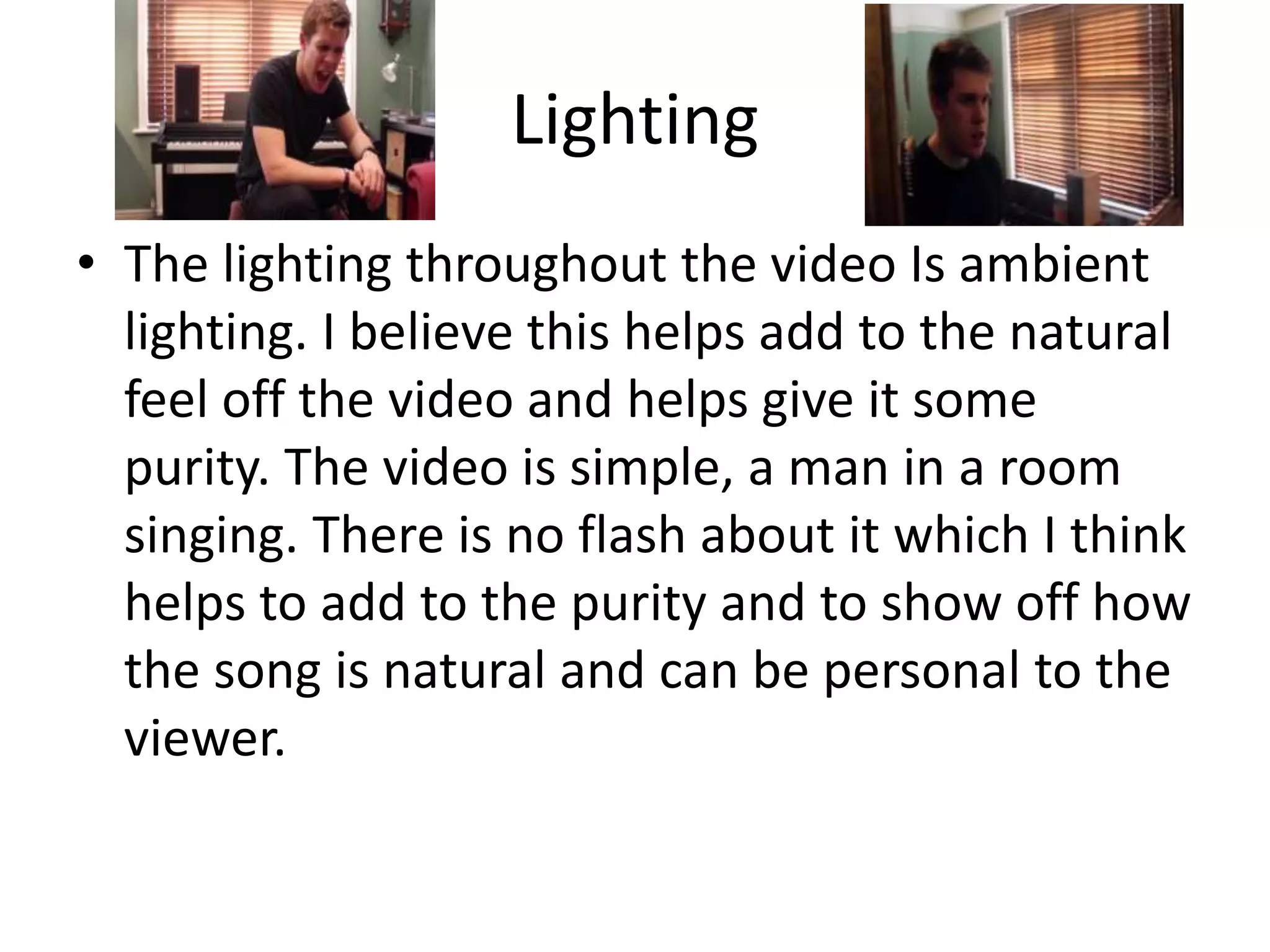 Lighting
• The lighting throughout the video Is ambient
lighting. I believe this helps add to the natural
feel off the video and helps give it some
purity. The video is simple, a man in a room
singing. There is no flash about it which I think
helps to add to the purity and to show off how
the song is natural and can be personal to the
viewer.
 