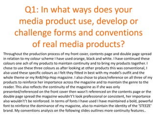 Q1: In what ways does your
media product use, develop or
challenge forms and conventions
of real media products?
Throughout the production process of my front cover, contents page and double page spread
in relation to my colour scheme I have used orange, black and white. I have continued these
colours one ach of my products to maintain continuity and to bring my products together. I
chose to use these three colours as after looking at other products this was conventional, I
also used these specific colours as I felt they fitted in best with my model’s outfit and the
whole theme or my RnB/Hip-Hop magazine. I also chose to place/reference on all three of my
products to reinforce her importance across the magazine and to maintain the genre to the
reader. This also reflects the continuity of the magazine as if she was only
presented/referenced on the front cover then wasn't referenced on the contents page or the
double page spread the magazine wouldn't’t look professional or consistent, her importance
also wouldn't’t be reinforced. In terms of fonts I have used I have maintained a bold, powerful
font to reinforce the dominance of my magazine, also to maintain the identity of the ‘STEEZE’
brand. My conventions analysis on the following slides outlines more continuity features..
 