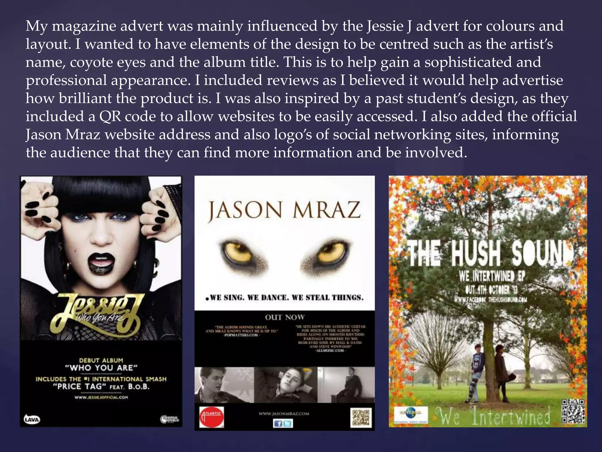 My magazine advert was mainly influenced by the Jessie J advert for colours and
layout. I wanted to have elements of the design to be centred such as the artist’s
name, coyote eyes and the album title. This is to help gain a sophisticated and
professional appearance. I included reviews as I believed it would help advertise
how brilliant the product is. I was also inspired by a past student’s design, as they
included a QR code to allow websites to be easily accessed. I also added the official
Jason Mraz website address and also logo’s of social networking sites, informing
the audience that they can find more information and be involved.
 