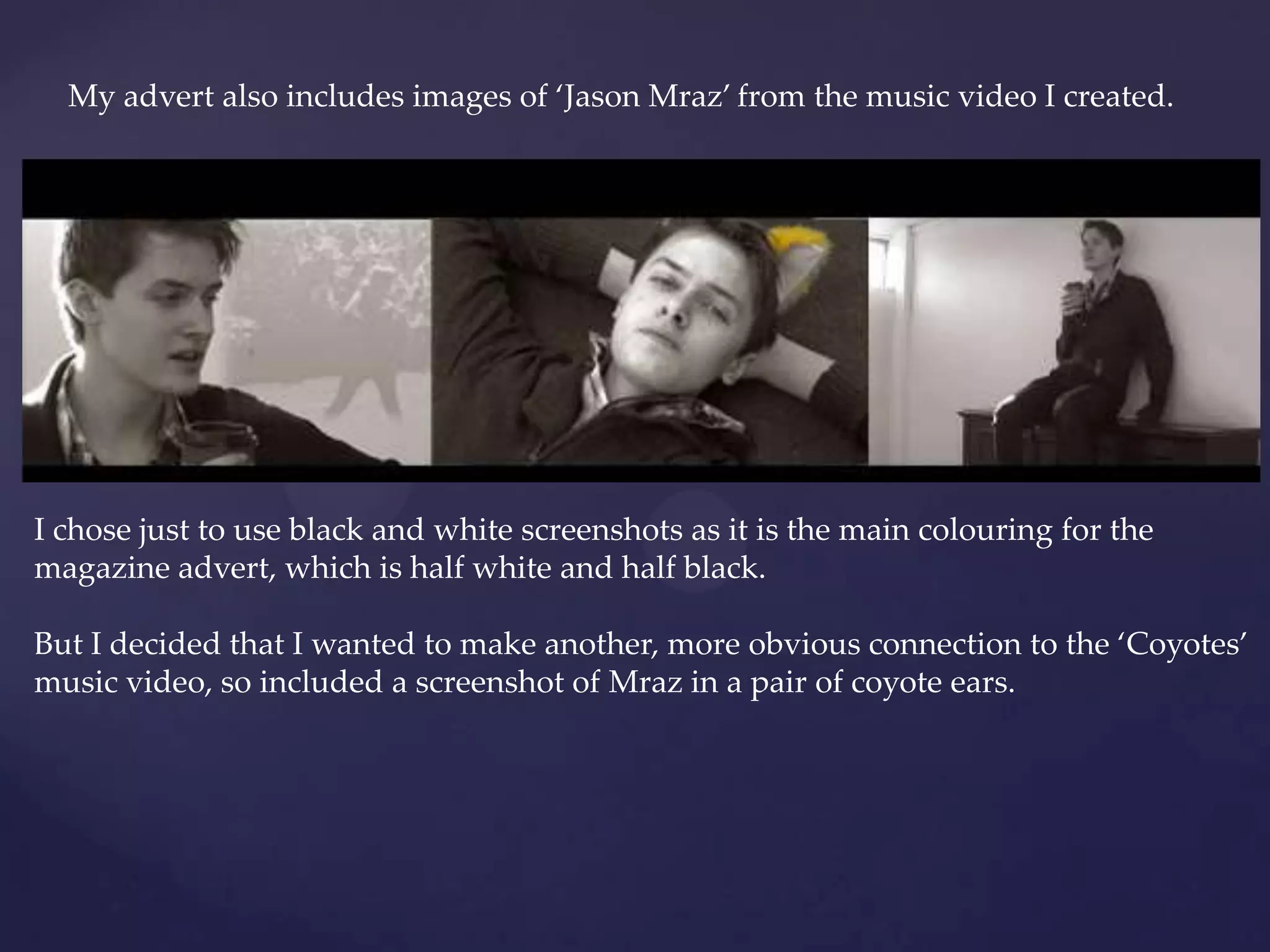 My advert also includes images of ‘Jason Mraz’ from the music video I created.
I chose just to use black and white screenshots as it is the main colouring for the
magazine advert, which is half white and half black.
But I decided that I wanted to make another, more obvious connection to the ‘Coyotes’
music video, so included a screenshot of Mraz in a pair of coyote ears.
 