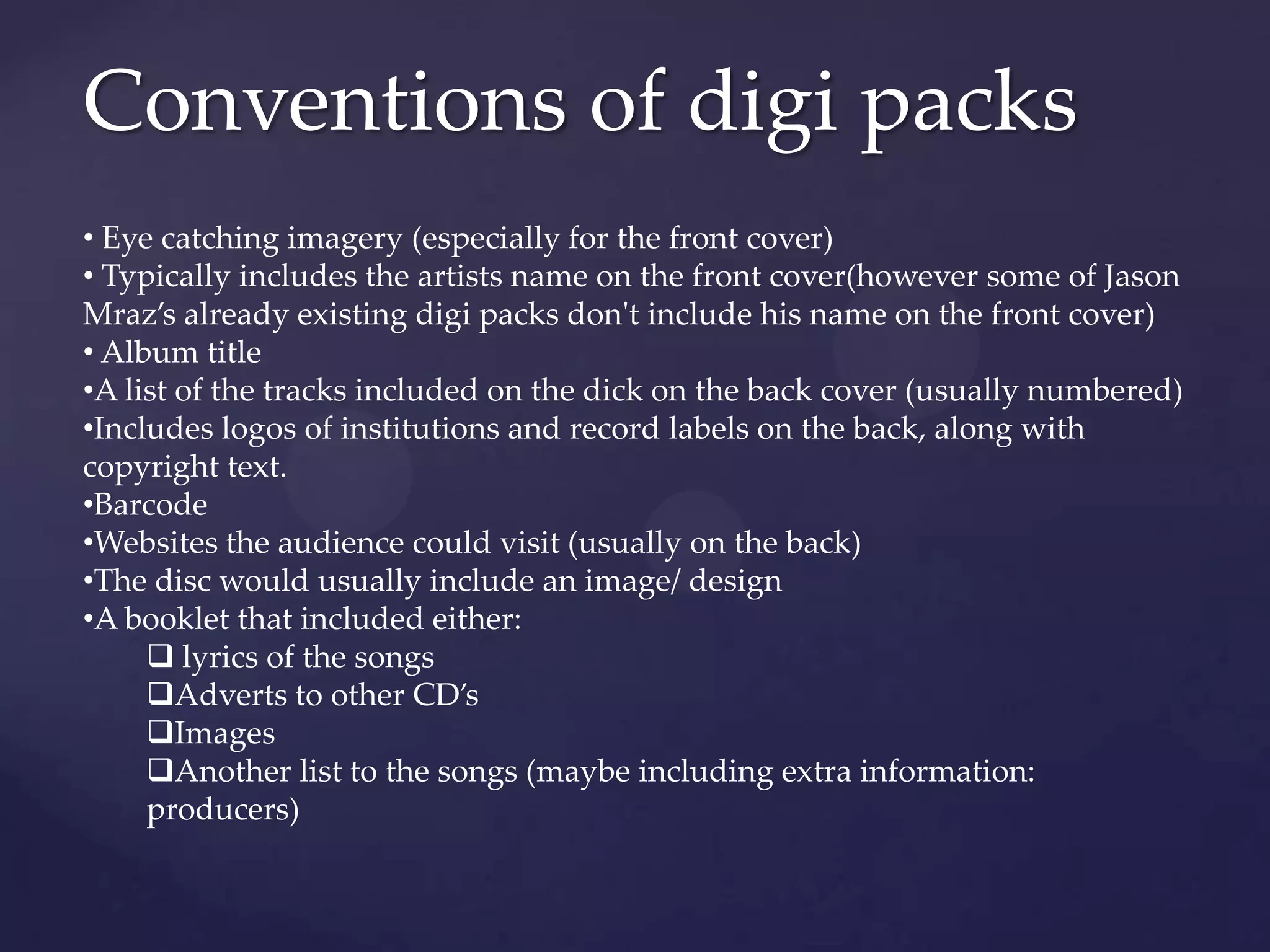 Conventions of digi packs
• Eye catching imagery (especially for the front cover)
• Typically includes the artists name on the front cover(however some of Jason
Mraz’s already existing digi packs don't include his name on the front cover)
• Album title
•A list of the tracks included on the dick on the back cover (usually numbered)
•Includes logos of institutions and record labels on the back, along with
copyright text.
•Barcode
•Websites the audience could visit (usually on the back)
•The disc would usually include an image/ design
•A booklet that included either:
 lyrics of the songs
Adverts to other CD’s
Images
Another list to the songs (maybe including extra information:
producers)
 