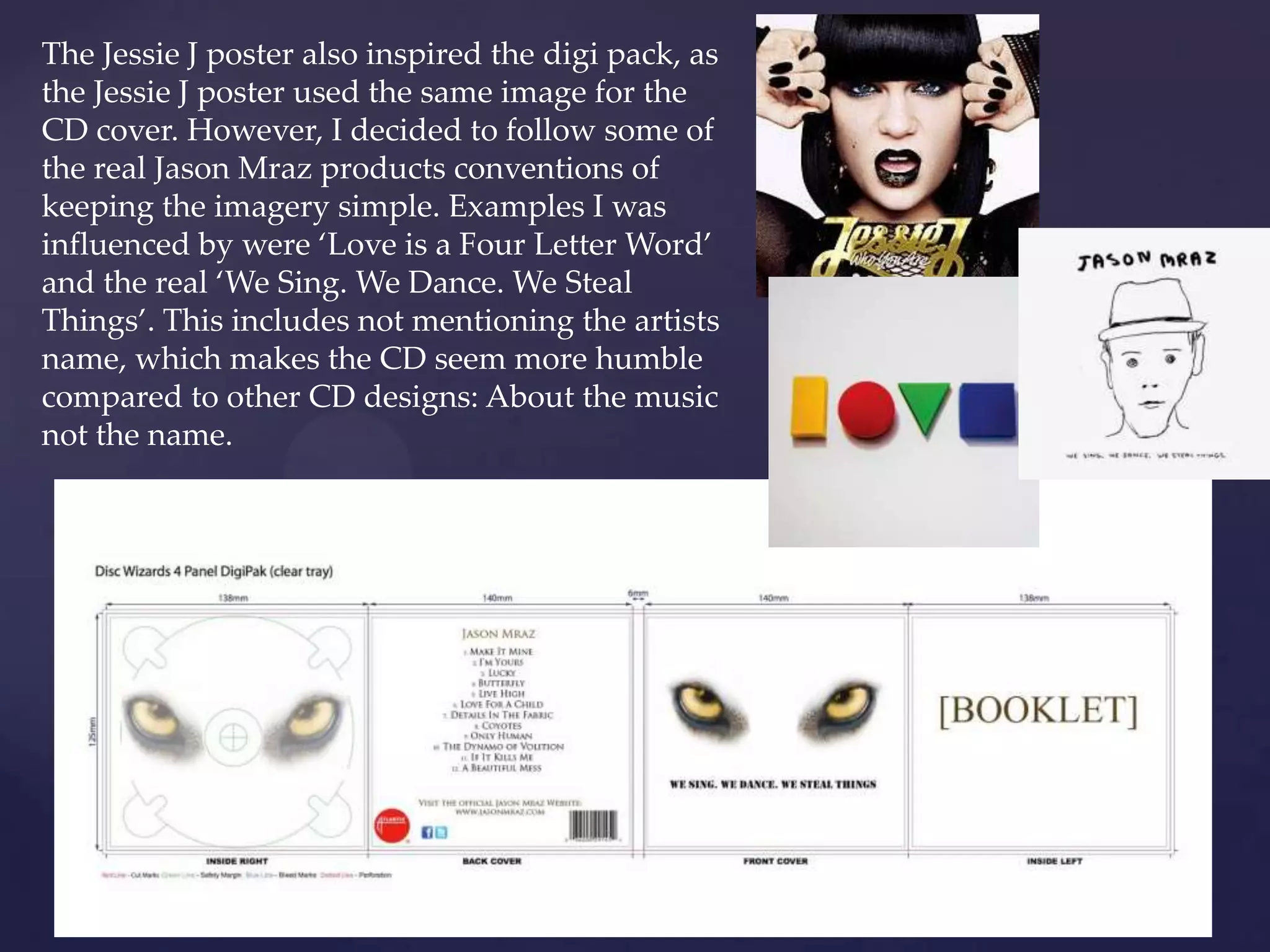 The Jessie J poster also inspired the digi pack, as
the Jessie J poster used the same image for the
CD cover. However, I decided to follow some of
the real Jason Mraz products conventions of
keeping the imagery simple. Examples I was
influenced by were ‘Love is a Four Letter Word’
and the real ‘We Sing. We Dance. We Steal
Things’. This includes not mentioning the artists
name, which makes the CD seem more humble
compared to other CD designs: About the music
not the name.
 
