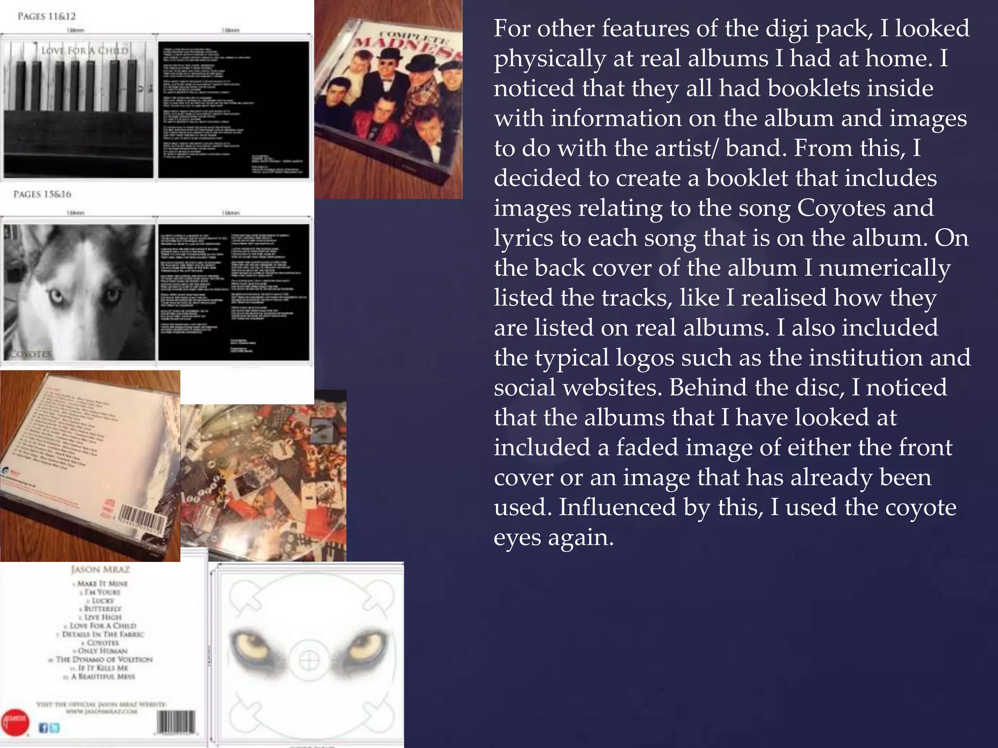 For other features of the digi pack, I looked
physically at real albums I had at home. I
noticed that they all had booklets inside
with information on the album and images
to do with the artist/ band. From this, I
decided to create a booklet that includes
images relating to the song Coyotes and
lyrics to each song that is on the album. On
the back cover of the album I numerically
listed the tracks, like I realised how they
are listed on real albums. I also included
the typical logos such as the institution and
social websites. Behind the disc, I noticed
that the albums that I have looked at
included a faded image of either the front
cover or an image that has already been
used. Influenced by this, I used the coyote
eyes again.
 