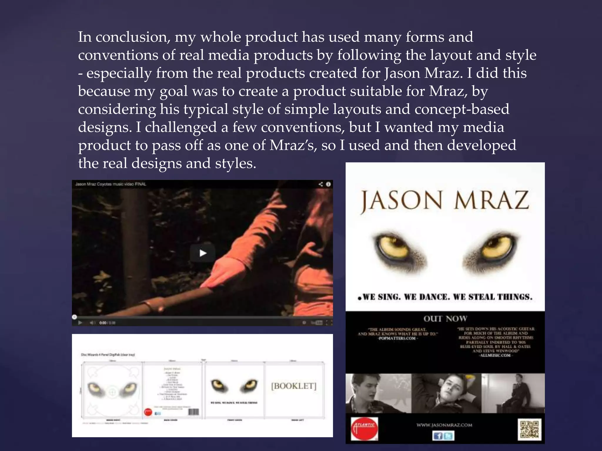In conclusion, my whole product has used many forms and
conventions of real media products by following the layout and style
- especially from the real products created for Jason Mraz. I did this
because my goal was to create a product suitable for Mraz, by
considering his typical style of simple layouts and concept-based
designs. I challenged a few conventions, but I wanted my media
product to pass off as one of Mraz’s, so I used and then developed
the real designs and styles.
 