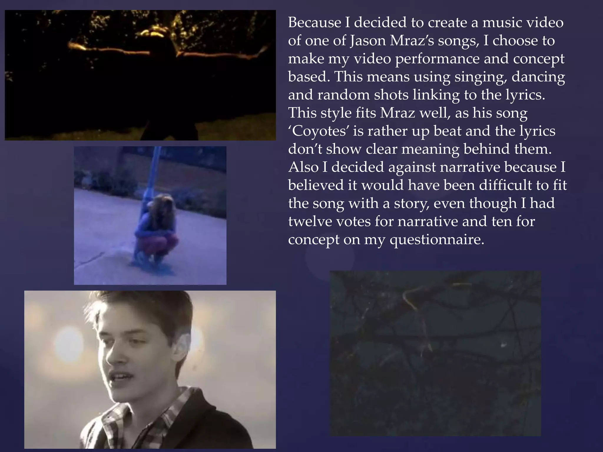 Because I decided to create a music video
of one of Jason Mraz’s songs, I choose to
make my video performance and concept
based. This means using singing, dancing
and random shots linking to the lyrics.
This style fits Mraz well, as his song
‘Coyotes’ is rather up beat and the lyrics
don’t show clear meaning behind them.
Also I decided against narrative because I
believed it would have been difficult to fit
the song with a story, even though I had
twelve votes for narrative and ten for
concept on my questionnaire.
 