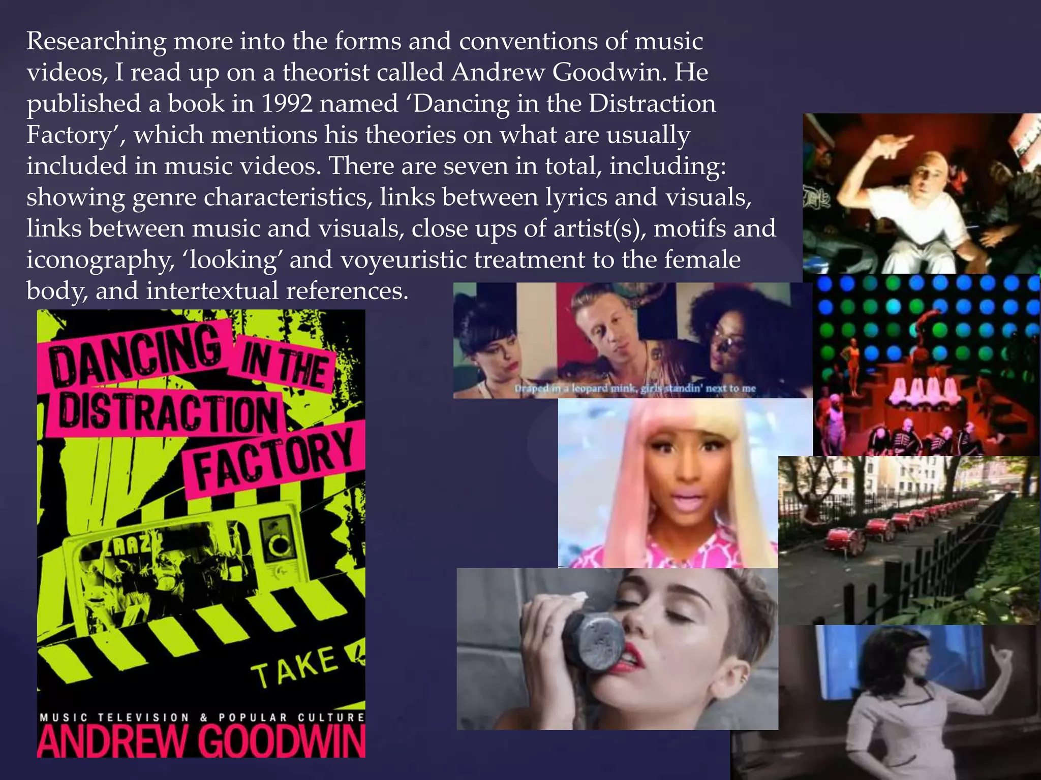 Researching more into the forms and conventions of music
videos, I read up on a theorist called Andrew Goodwin. He
published a book in 1992 named ‘Dancing in the Distraction
Factory’, which mentions his theories on what are usually
included in music videos. There are seven in total, including:
showing genre characteristics, links between lyrics and visuals,
links between music and visuals, close ups of artist(s), motifs and
iconography, ‘looking’ and voyeuristic treatment to the female
body, and intertextual references.
 