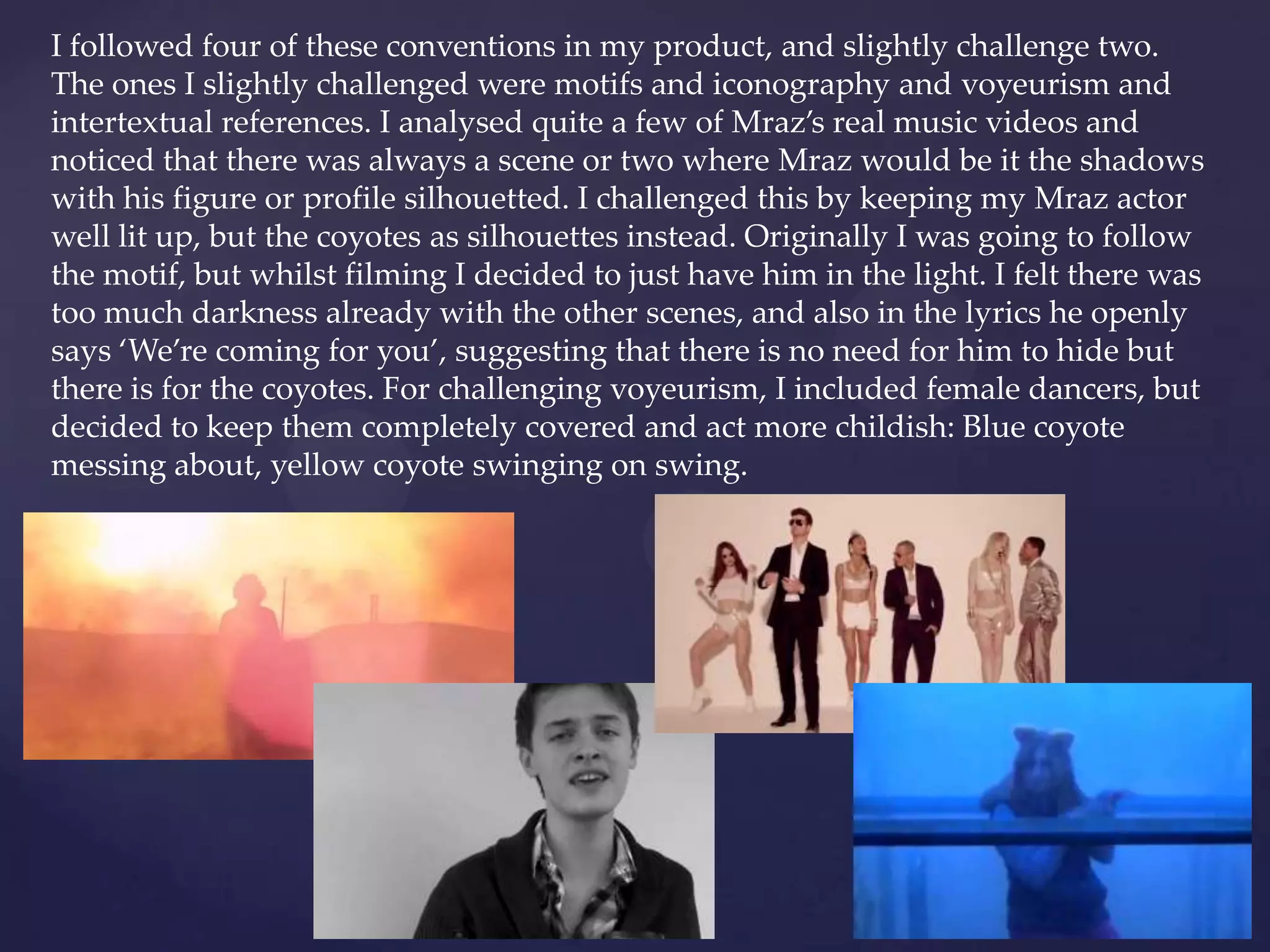 I followed four of these conventions in my product, and slightly challenge two.
The ones I slightly challenged were motifs and iconography and voyeurism and
intertextual references. I analysed quite a few of Mraz’s real music videos and
noticed that there was always a scene or two where Mraz would be it the shadows
with his figure or profile silhouetted. I challenged this by keeping my Mraz actor
well lit up, but the coyotes as silhouettes instead. Originally I was going to follow
the motif, but whilst filming I decided to just have him in the light. I felt there was
too much darkness already with the other scenes, and also in the lyrics he openly
says ‘We’re coming for you’, suggesting that there is no need for him to hide but
there is for the coyotes. For challenging voyeurism, I included female dancers, but
decided to keep them completely covered and act more childish: Blue coyote
messing about, yellow coyote swinging on swing.
 