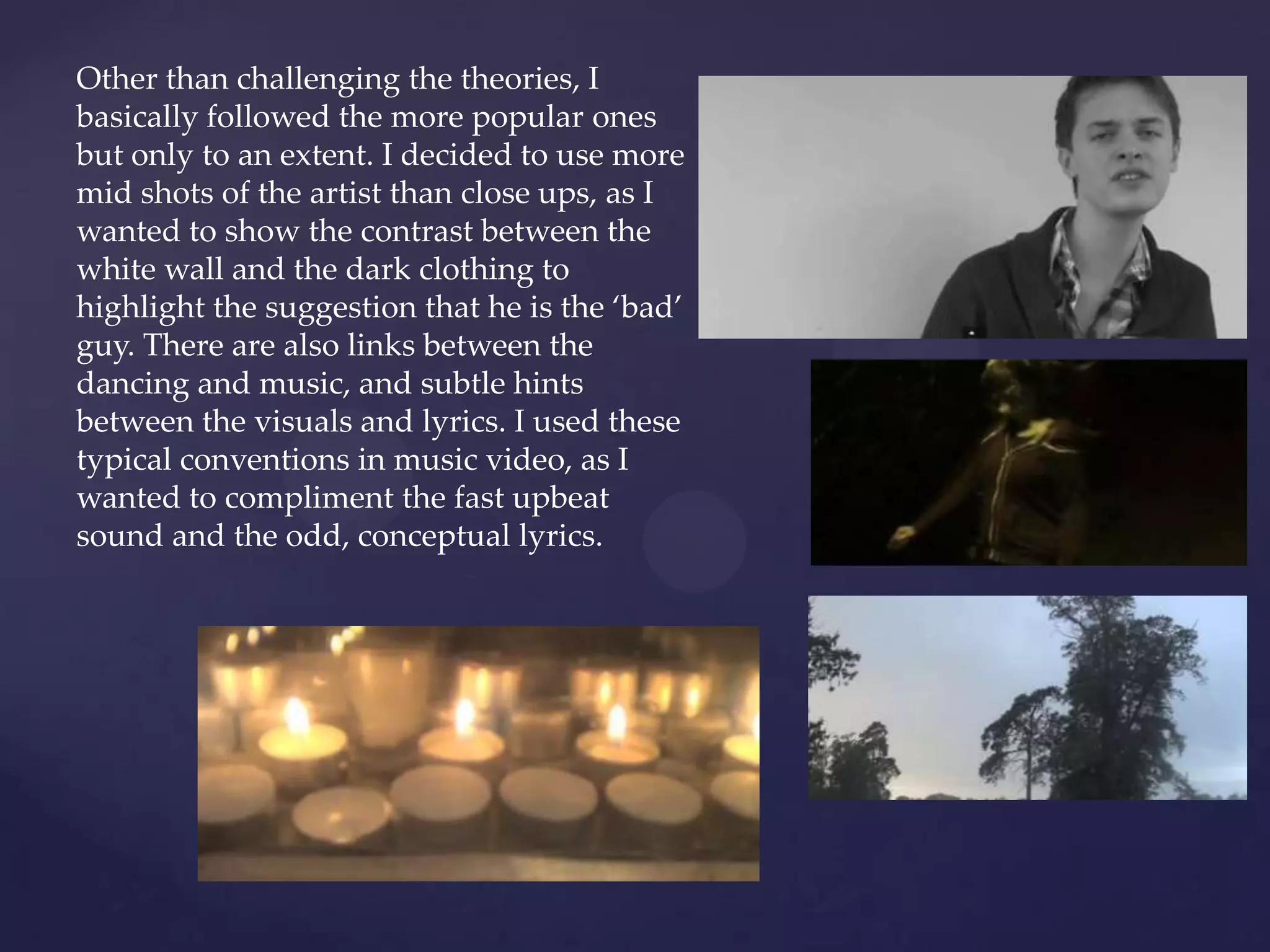 Other than challenging the theories, I
basically followed the more popular ones
but only to an extent. I decided to use more
mid shots of the artist than close ups, as I
wanted to show the contrast between the
white wall and the dark clothing to
highlight the suggestion that he is the ‘bad’
guy. There are also links between the
dancing and music, and subtle hints
between the visuals and lyrics. I used these
typical conventions in music video, as I
wanted to compliment the fast upbeat
sound and the odd, conceptual lyrics.
 