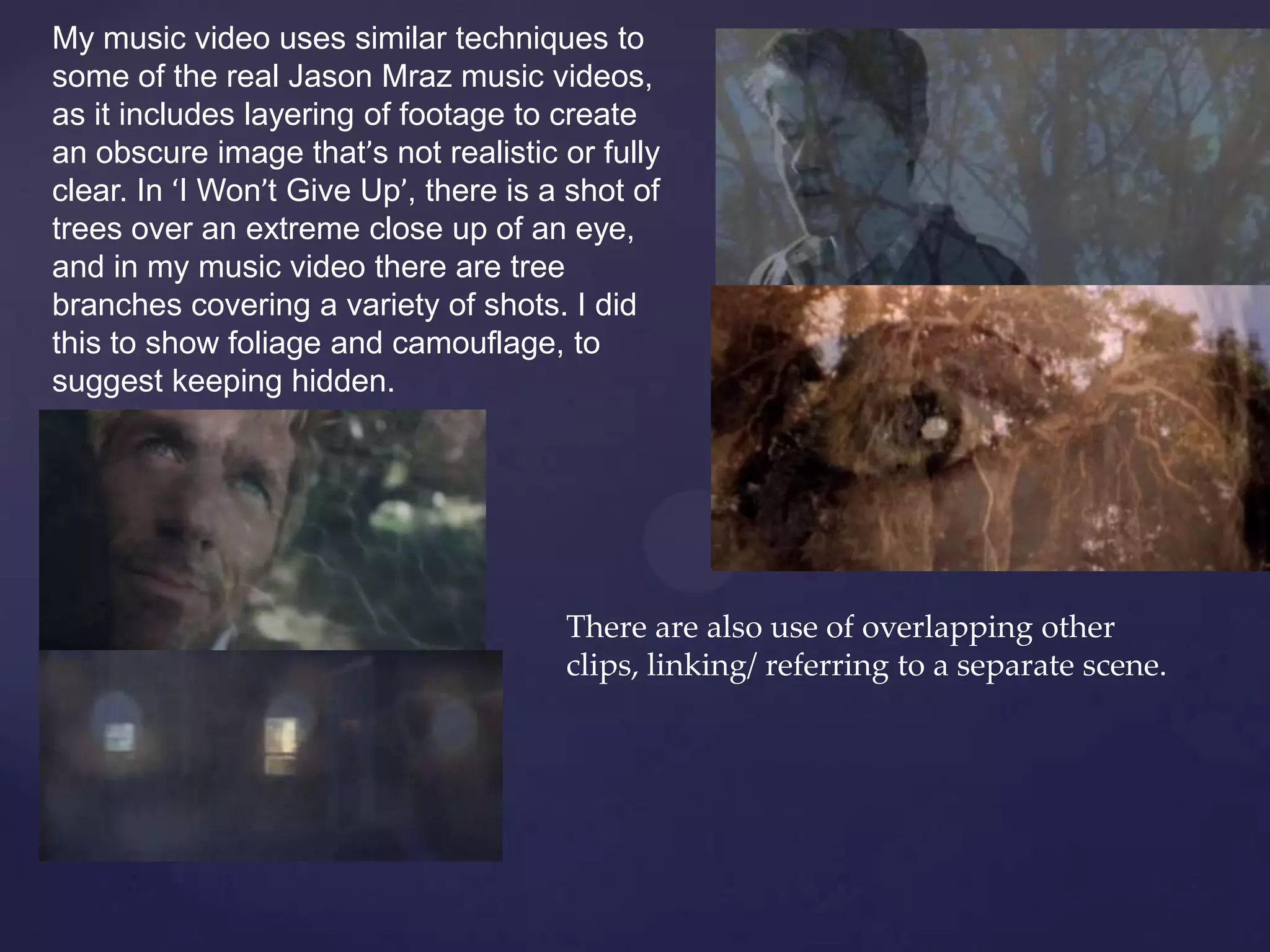 My music video uses similar techniques to
some of the real Jason Mraz music videos,
as it includes layering of footage to create
an obscure image that’s not realistic or fully
clear. In ‘I Won’t Give Up’, there is a shot of
trees over an extreme close up of an eye,
and in my music video there are tree
branches covering a variety of shots. I did
this to show foliage and camouflage, to
suggest keeping hidden.
There are also use of overlapping other
clips, linking/ referring to a separate scene.
 