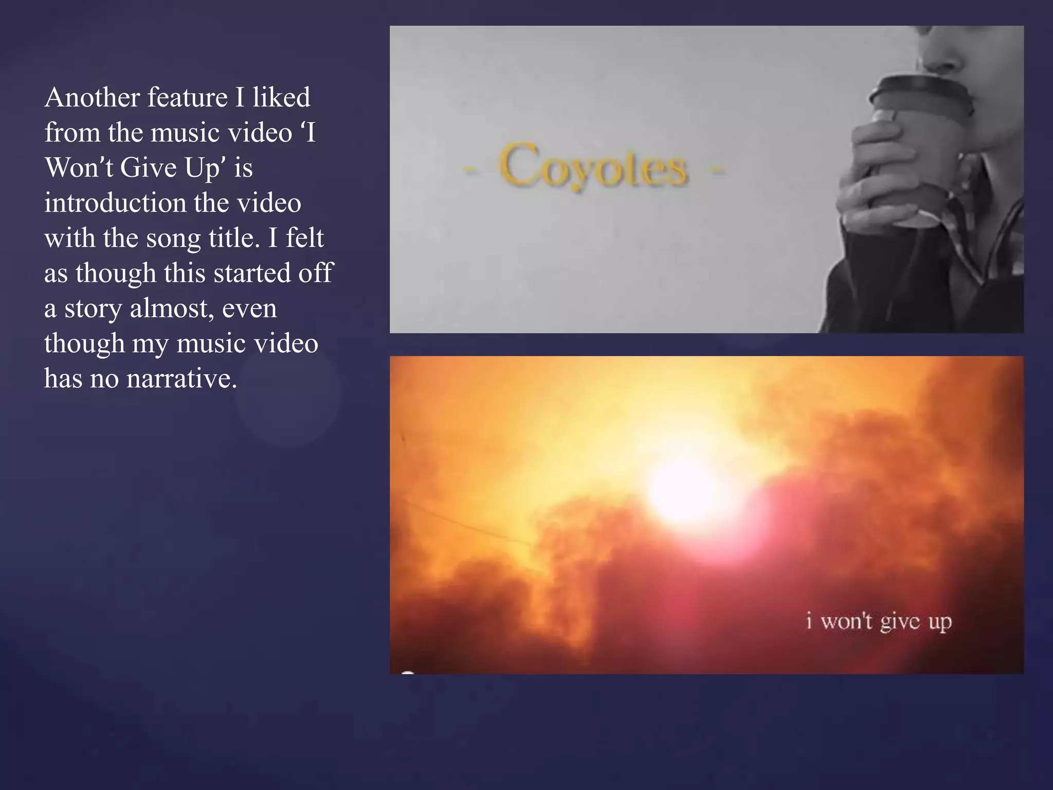 Another feature I liked
from the music video ‘I
Won’t Give Up’ is
introduction the video
with the song title. I felt
as though this started off
a story almost, even
though my music video
has no narrative.
 