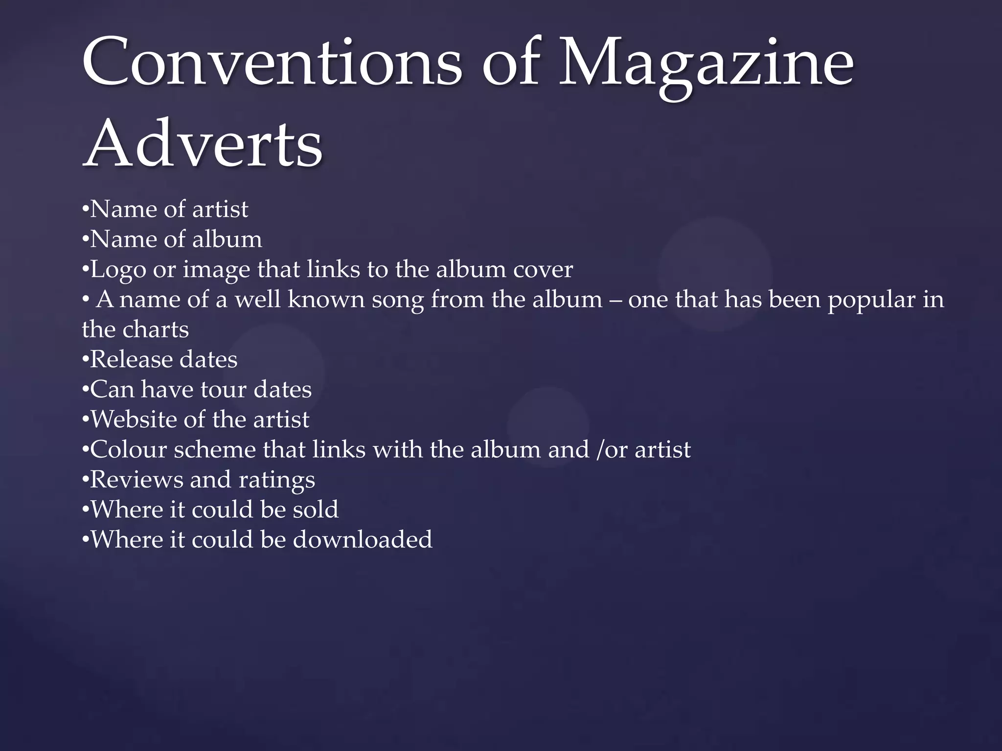 Conventions of Magazine
Adverts
•Name of artist
•Name of album
•Logo or image that links to the album cover
• A name of a well known song from the album – one that has been popular in
the charts
•Release dates
•Can have tour dates
•Website of the artist
•Colour scheme that links with the album and /or artist
•Reviews and ratings
•Where it could be sold
•Where it could be downloaded
 