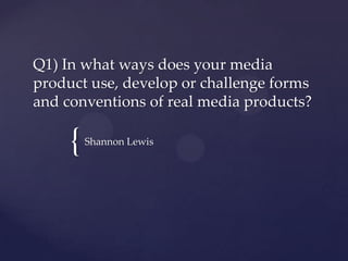 {
Q1) In what ways does your media
product use, develop or challenge forms
and conventions of real media products?
Shannon Lewis
 