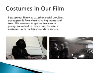 Because our film was based on social problems
young people face when handling money and
trust. We knew our target audience were
young, so we had to match our characters
costumes with the latest trends in society.
 