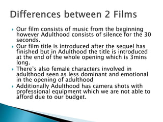  Our film consists of music from the beginning
however Adulthood consists of silence for the 30
seconds.
 Our film title is introduced after the sequel has
finished but in Adulthood the title is introduced
at the end of the whole opening which is 3mins
long.
 There’s also female characters involved in
adulthood seen as less dominant and emotional
in the opening of adulthood
 Additionally Adulthood has camera shots with
professional equipment which we are not able to
afford due to our budget.
 