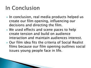  In conclusion, real media products helped us
create our film opening, influencing our
decisions and directing the film.
 We used effects and scene paces to help
create tension and build on audience
interaction and maintain audiences interest.
 Our film idea fits the criteria of Social Realist
films because our film opening outlines social
issues young people face in life.
 