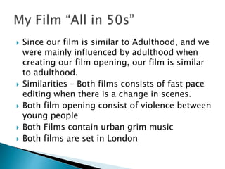  Since our film is similar to Adulthood, and we
were mainly influenced by adulthood when
creating our film opening, our film is similar
to adulthood.
 Similarities – Both films consists of fast pace
editing when there is a change in scenes.
 Both film opening consist of violence between
young people
 Both Films contain urban grim music
 Both films are set in London
 