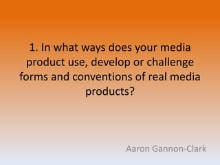 1. In what ways does your media
product use, develop or challenge
forms and conventions of real media
products?
Aaron Gannon-Clark
 