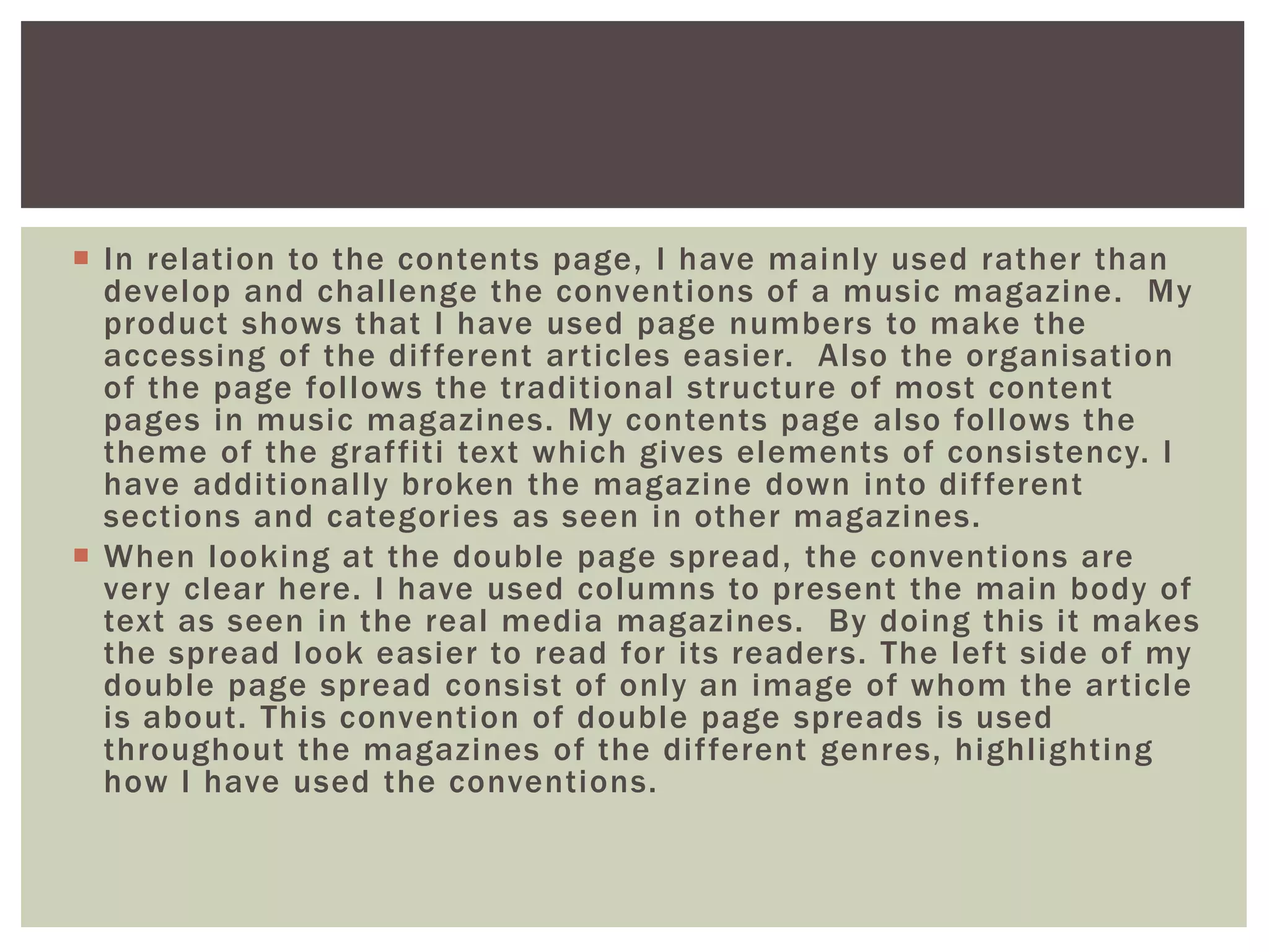  In relation to the contents page, I have mainly used rather than
develop and challenge the conventions of a music magazine. My
product shows that I have used page numbers to make the
accessing of the different articles easier. Also the organisation
of the page follows the traditional structure of most content
pages in music magazines. My contents page also follows the
theme of the graffiti text which gives elements of consistency. I
have additionally broken the magazine down into different
sections and categories as seen in other magazines.
 When looking at the double page spread, the conventions are
very clear here. I have used columns to present the main body of
text as seen in the real media magazines. By doing this it makes
the spread look easier to read for its readers. The left side of my
double page spread consist of only an image of whom the article
is about. This convention of double page spreads is used
throughout the magazines of the different genres, highlighting
how I have used the conventions.
 