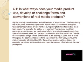 Q1: In what ways does your media product
use, develop or challenge forms and
conventions of real media products?
My film opening uses the codes and conventions of a teen movie. This is shown by
the music, titles and humour presented by our actors. As the movie is targeted
towards teenagers there are elements in our opening to help establish that it is a
teen movie. For example, the setting is in a school. This is where most teen
comedies are set in. Also, we used sound effects to emphasize certain parts (e.g.
freeze frame sound when the characters are introduced to the audience). The use
of sound effects brings a more comedic feel to the opening. A voice over is used
throughout the opening. Most teen films, (specifically the film ‘Easy A’) have the
main protagonist talk about their life. ‘Easy A’ has inspired us to do this as we
created a voice over so the audience can gain background information on the main
protagonist.
 