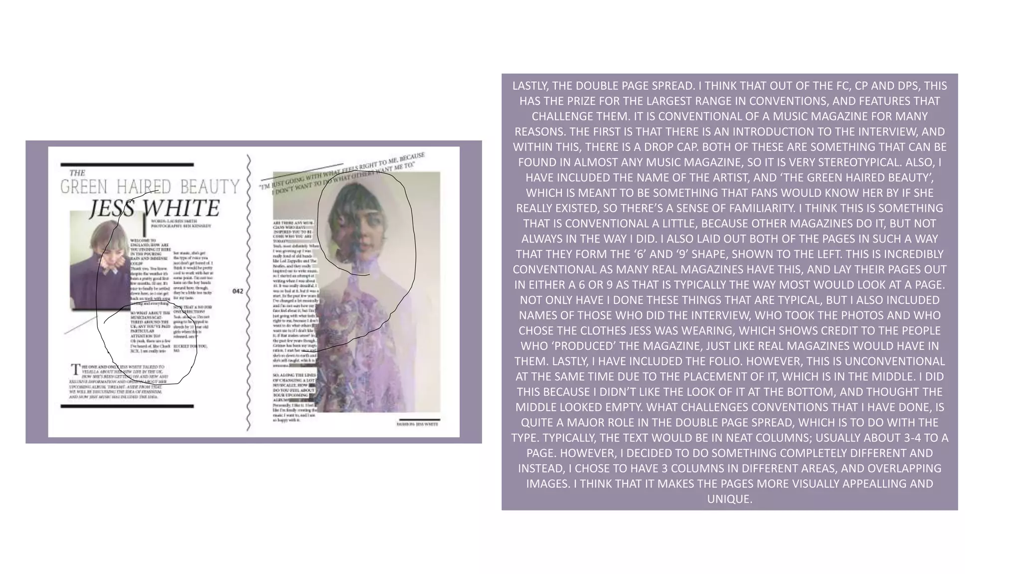 LASTLY, THE DOUBLE PAGE SPREAD. I THINK THAT OUT OF THE FC, CP AND DPS, THIS
HAS THE PRIZE FOR THE LARGEST RANGE IN CONVENTIONS, AND FEATURES THAT
CHALLENGE THEM. IT IS CONVENTIONAL OF A MUSIC MAGAZINE FOR MANY
REASONS. THE FIRST IS THAT THERE IS AN INTRODUCTION TO THE INTERVIEW, AND
WITHIN THIS, THERE IS A DROP CAP. BOTH OF THESE ARE SOMETHING THAT CAN BE
FOUND IN ALMOST ANY MUSIC MAGAZINE, SO IT IS VERY STEREOTYPICAL. ALSO, I
HAVE INCLUDED THE NAME OF THE ARTIST, AND ‘THE GREEN HAIRED BEAUTY’,
WHICH IS MEANT TO BE SOMETHING THAT FANS WOULD KNOW HER BY IF SHE
REALLY EXISTED, SO THERE’S A SENSE OF FAMILIARITY. I THINK THIS IS SOMETHING
THAT IS CONVENTIONAL A LITTLE, BECAUSE OTHER MAGAZINES DO IT, BUT NOT
ALWAYS IN THE WAY I DID. I ALSO LAID OUT BOTH OF THE PAGES IN SUCH A WAY
THAT THEY FORM THE ‘6’ AND ‘9’ SHAPE, SHOWN TO THE LEFT. THIS IS INCREDIBLY
CONVENTIONAL AS MANY REAL MAGAZINES HAVE THIS, AND LAY THEIR PAGES OUT
IN EITHER A 6 OR 9 AS THAT IS TYPICALLY THE WAY MOST WOULD LOOK AT A PAGE.
NOT ONLY HAVE I DONE THESE THINGS THAT ARE TYPICAL, BUT I ALSO INCLUDED
NAMES OF THOSE WHO DID THE INTERVIEW, WHO TOOK THE PHOTOS AND WHO
CHOSE THE CLOTHES JESS WAS WEARING, WHICH SHOWS CREDIT TO THE PEOPLE
WHO ‘PRODUCED’ THE MAGAZINE, JUST LIKE REAL MAGAZINES WOULD HAVE IN
THEM. LASTLY, I HAVE INCLUDED THE FOLIO. HOWEVER, THIS IS UNCONVENTIONAL
AT THE SAME TIME DUE TO THE PLACEMENT OF IT, WHICH IS IN THE MIDDLE. I DID
THIS BECAUSE I DIDN’T LIKE THE LOOK OF IT AT THE BOTTOM, AND THOUGHT THE
MIDDLE LOOKED EMPTY. WHAT CHALLENGES CONVENTIONS THAT I HAVE DONE, IS
QUITE A MAJOR ROLE IN THE DOUBLE PAGE SPREAD, WHICH IS TO DO WITH THE
TYPE. TYPICALLY, THE TEXT WOULD BE IN NEAT COLUMNS; USUALLY ABOUT 3-4 TO A
PAGE. HOWEVER, I DECIDED TO DO SOMETHING COMPLETELY DIFFERENT AND
INSTEAD, I CHOSE TO HAVE 3 COLUMNS IN DIFFERENT AREAS, AND OVERLAPPING
IMAGES. I THINK THAT IT MAKES THE PAGES MORE VISUALLY APPEALLING AND
UNIQUE.
 