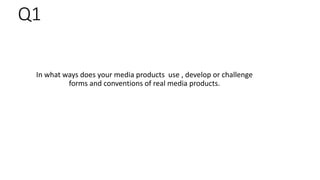 Q1
In what ways does your media products use , develop or challenge
forms and conventions of real media products.
 