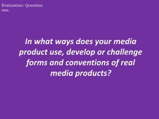 In what ways does your media
product use, develop or challenge
forms and conventions of real
media products?
Evaluation: Question
one.
 