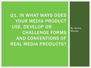 By Annie
Davies
Q1. IN WHAT WAYS DOES
YOUR MEDIA PRODUCT
USE, DEVELOP OR
CHALLENGE FORMS
AND CONVENTIONS OF
REAL MEDIA PRODUCTS?
 