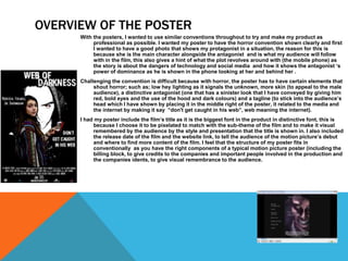 OVERVIEW OF THE POSTER
With the posters, I wanted to use similar conventions throughout to try and make my product as
professional as possible. I wanted my poster to have the horror convention shown clearly and first
I wanted to have a good photo that shows my protagonist in a situation, the reason for this is
because she is the main character alongside the antagonist and is what my audience will follow
with in the film, this also gives a hint of what the plot revolves around with (the mobile phone) as
the story is about the dangers of technology and social media and how it shows the antagonist ‘s
power of dominance as he is shown in the phone looking at her and behind her .
Challenging the convention is difficult because with horror, the poster has to have certain elements that
shout horror; such as; low hey lighting as it signals the unknown, more skin (to appeal to the male
audience), a distinctive antagonist (one that has a sinister look that I have conveyed by giving him
red, bold eyes and the use of the hood and dark colours) and a tagline (to stick into the audience’s
head which I have shown by placing it in the middle right of the poster, it related to the media and
the internet by making it say “don't get caught in his web”, web meaning the internet).
I had my poster include the film’s title as it is the biggest font in the product in distinctive font, this is
because I choose it to be pixelated to match with the sub-theme of the film and to make it visual
remembered by the audience by the style and presentation that the title is shown in. I also included
the release date of the film and the website link, to tell the audience of the motion picture’s debut
and where to find more content of the film. I feel that the structure of my poster fits in
conventionally as you have the right components of a typical motion picture poster (including the
billing block, to give credits to the companies and important people involved in the production and
the companies idents, to give visual remembrance to the audience.
 